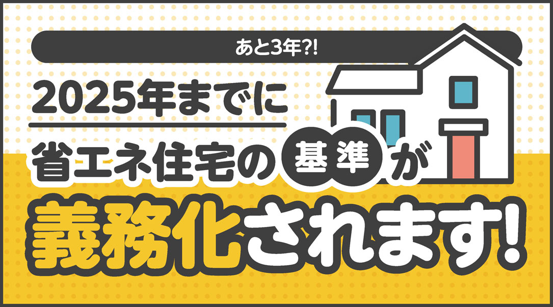 あと3年？！2025年までに省エネ住宅の基準が義務化されます！